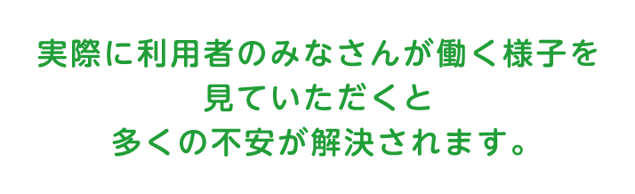 実際に利用者の皆さんが働く様子を見ていただくと多くの不安が解決されます。
