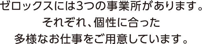 ゼロックスには3つの事業所があります。それぞれ、個性に合った多様なお仕事をご用意しています。