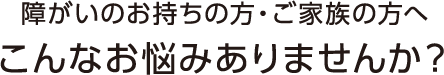 障がいをお持ちの方・ご家族の方へこんなお悩みありませんか？